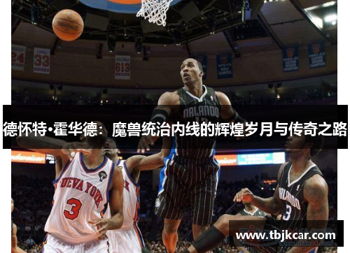 德怀特·霍华德：魔兽统治内线的辉煌岁月与传奇之路